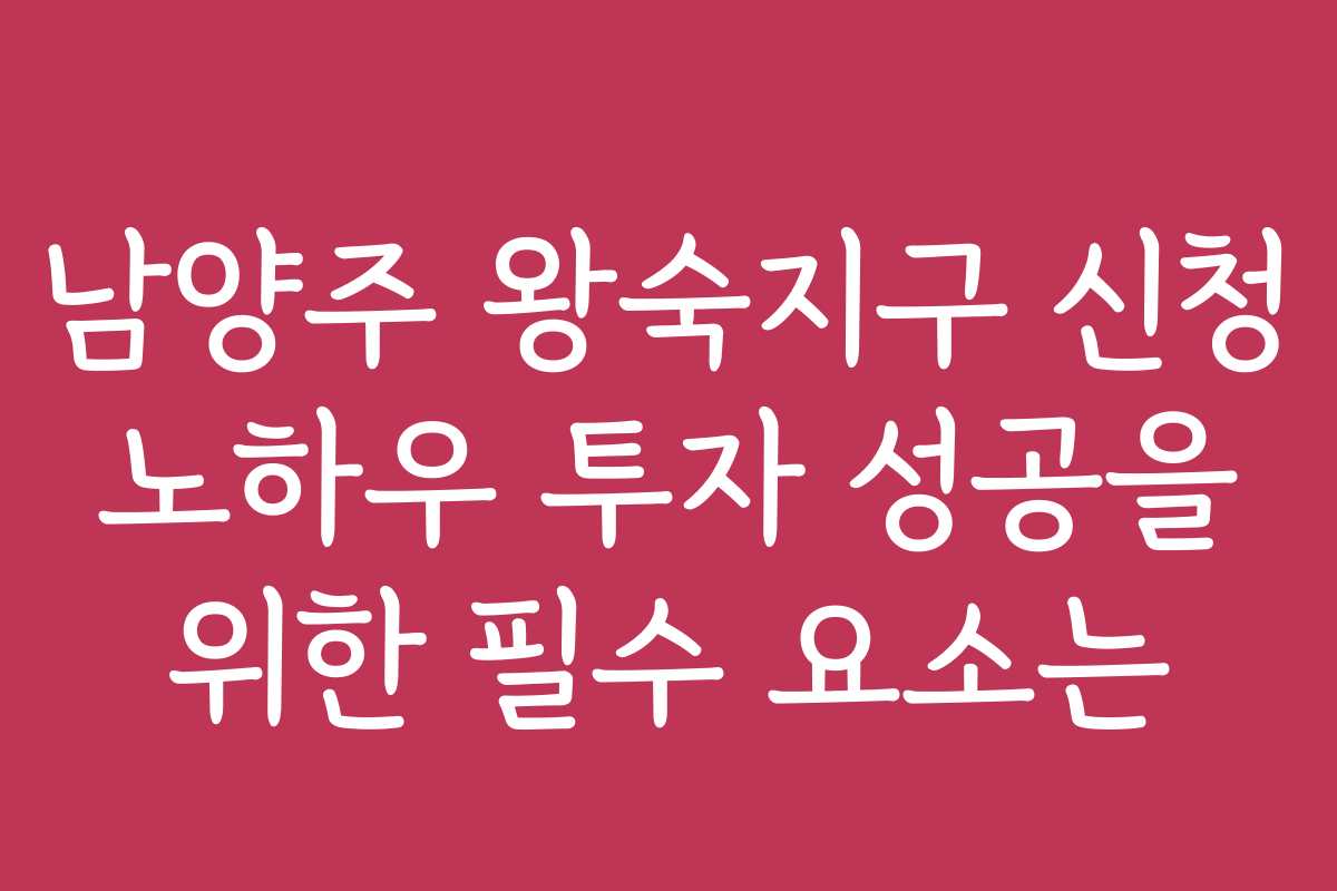 남양주 왕숙지구 신청 노하우 투자 성공을 위한 필수 요소는