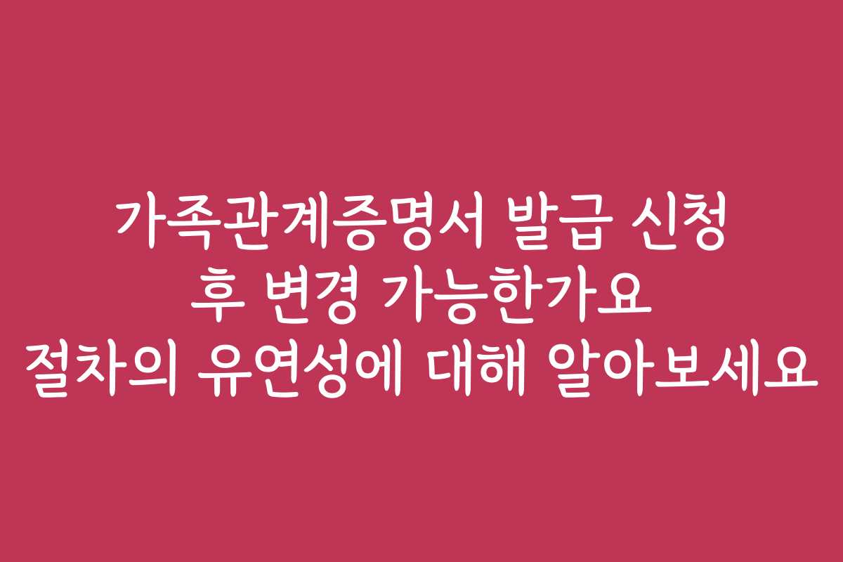 가족관계증명서 발급 신청 후 변경 가능한가요 절차의 유연성에 대해 알아보세요