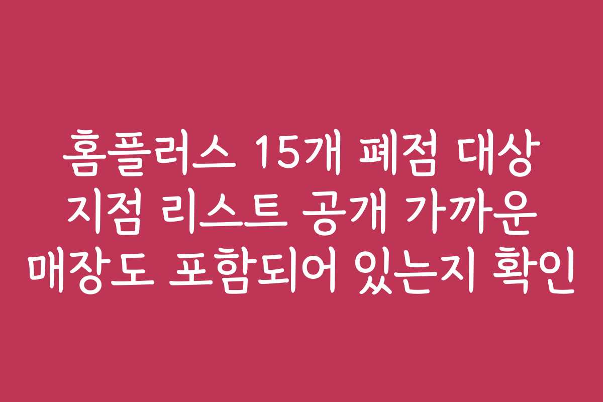 홈플러스 15개 폐점 대상 지점 리스트 공개 가까운 매장도 포함되어 있는지 확인 홈플러스 15개 폐점 대상 지점 리스트 공개 가까운 매장도 포함되어 있는지 확인