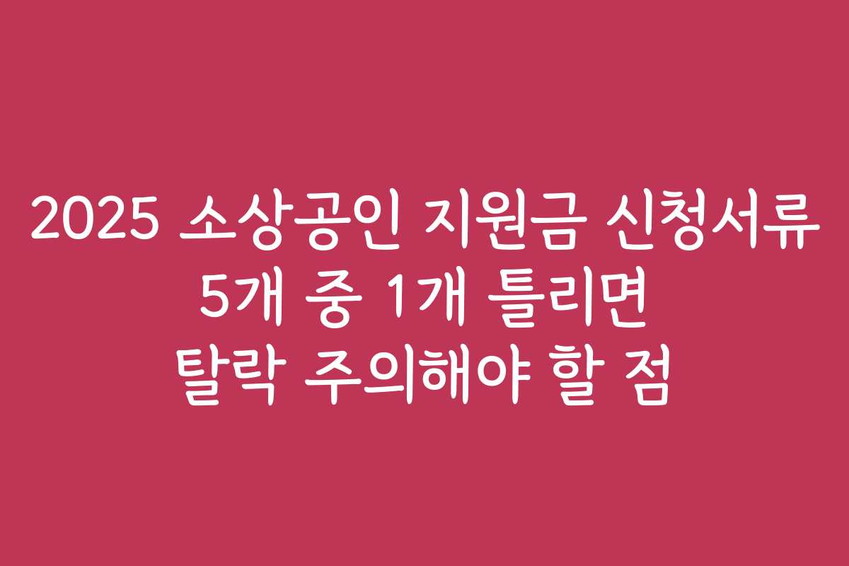 2025 소상공인 지원금 신청서류 5개 중 1개 틀리면 탈락 주의해야 할 점