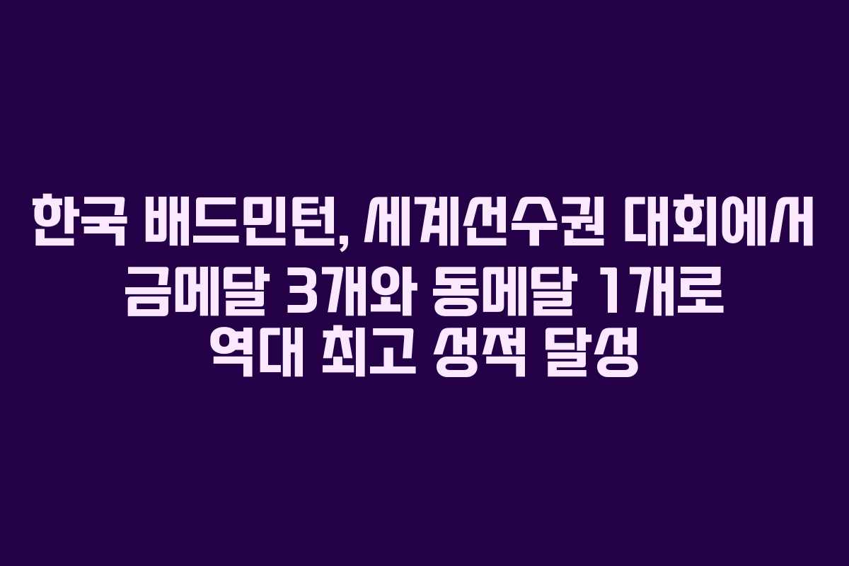 한국 배드민턴, 세계선수권 대회에서 금메달 3개와 동메달 1개로 역대 최고 성적 달성