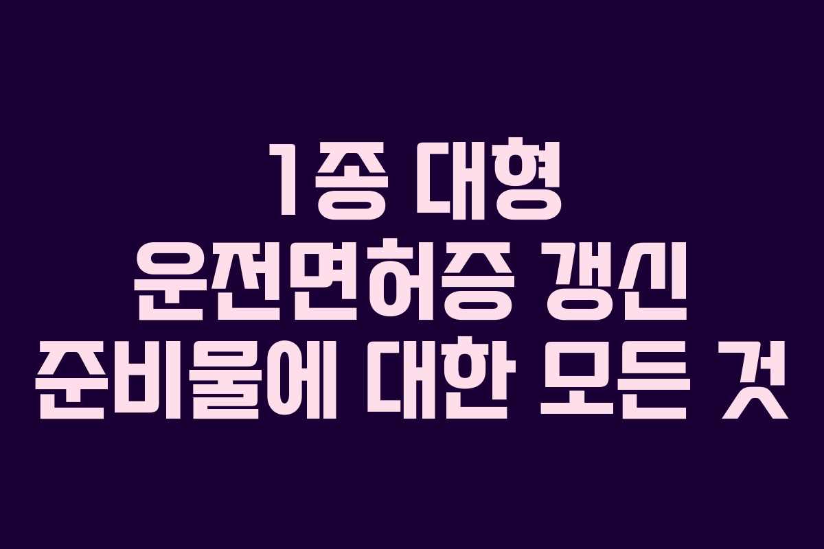 1종 대형 운전면허증 갱신 준비물에 대한 모든 것