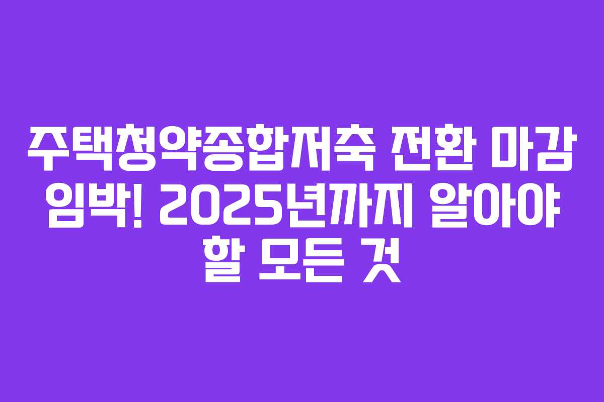 주택청약종합저축 전환 마감 임박! 2025년까지 알아야 할 모든 것