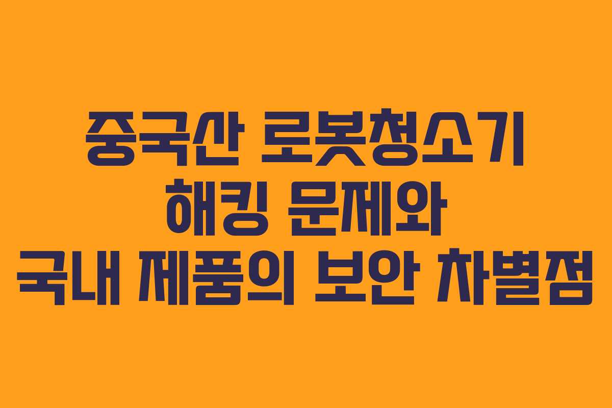 중국산 로봇청소기 해킹 문제와 국내 제품의 보안 차별점