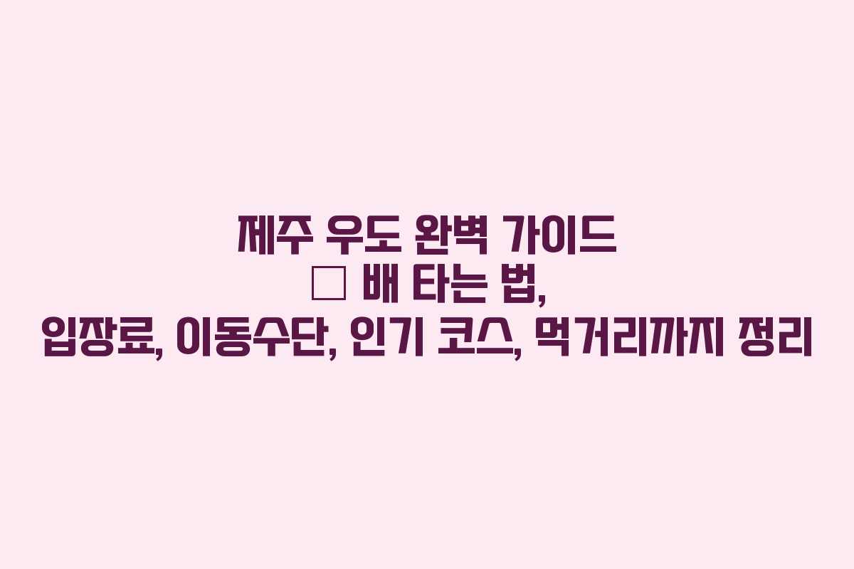 제주 우도 완벽 가이드 – 배 타는 법, 입장료, 이동수단, 인기 코스, 먹거리까지 정리