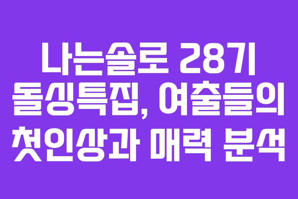 나는솔로 28기 돌싱특집, 여출들의 첫인상과 매력 분석