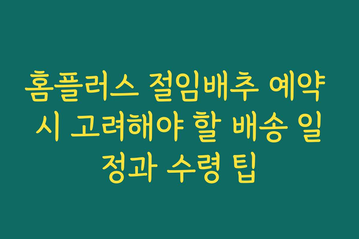 홈플러스 절임배추 예약 시 고려해야 할 배송 일정과 수령 팁