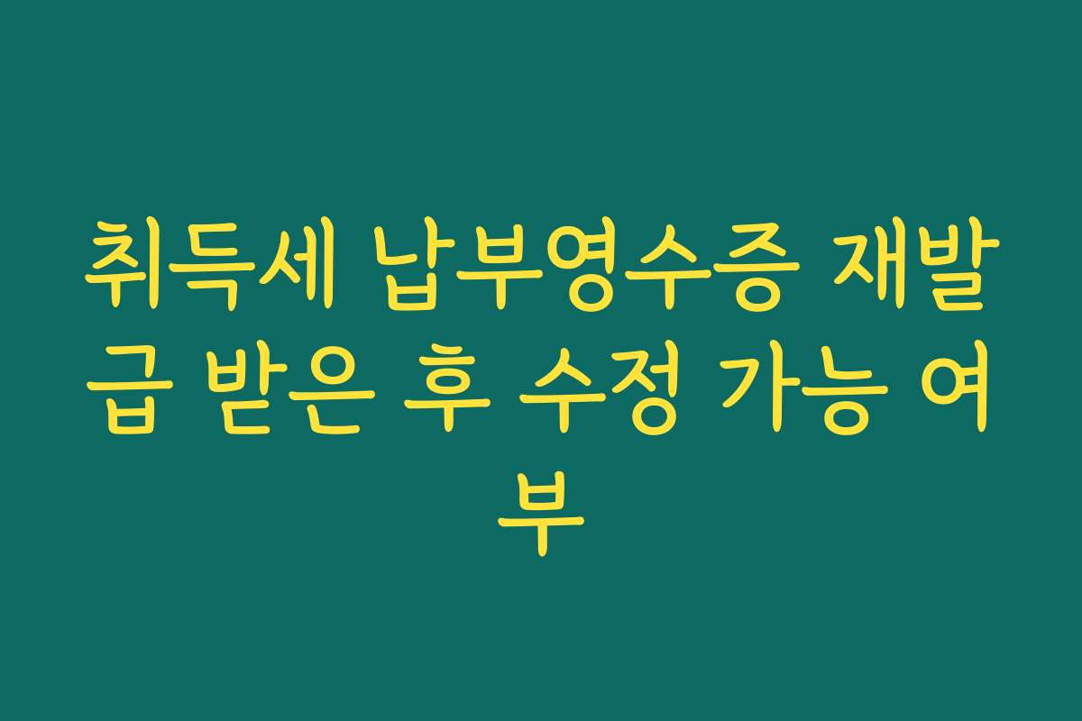 취득세 납부영수증 재발급 받은 후 수정 가능 여부