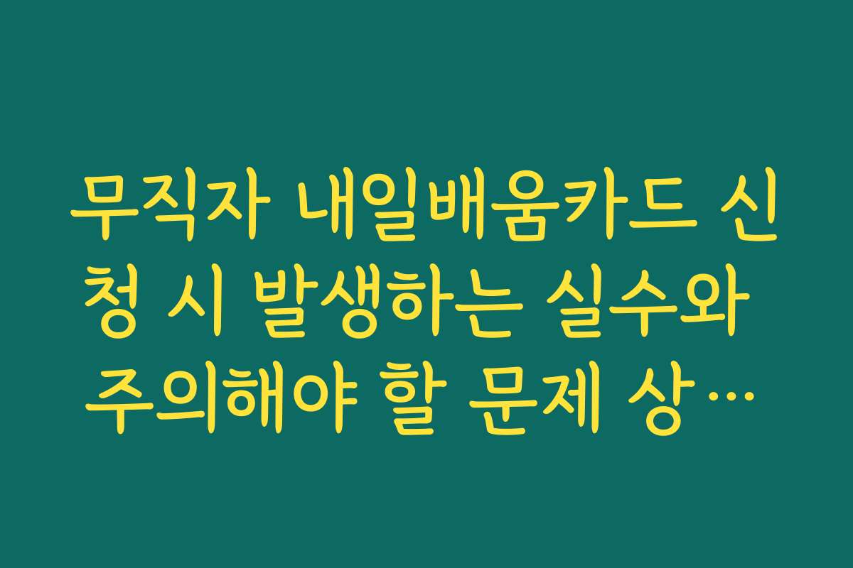 무직자 내일배움카드 신청 시 발생하는 실수와 주의해야 할 문제 상황을 알려드립니다