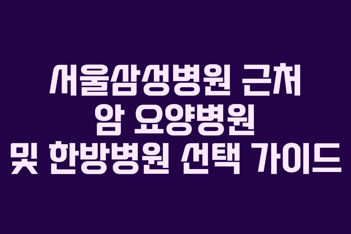 서울삼성병원 근처 암 요양병원 및 한방병원 선택 가이드