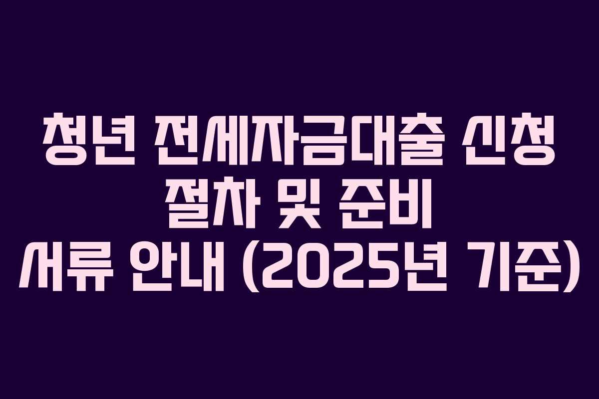 청년 전세자금대출 신청 절차 및 준비 서류 안내 (2025년 기준)