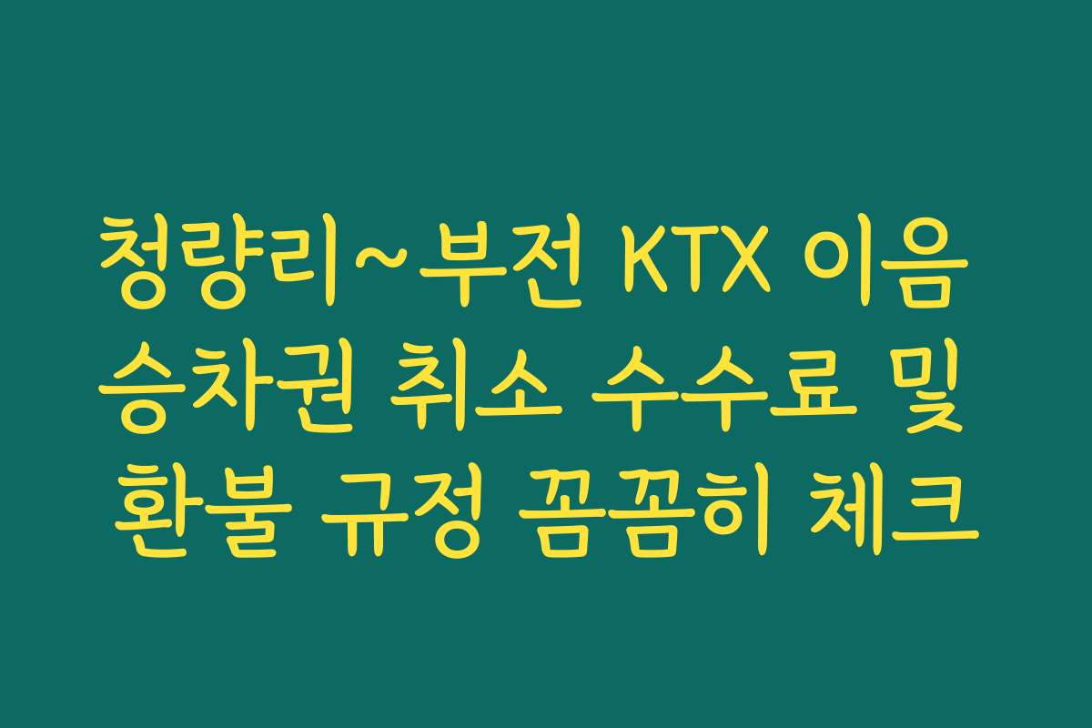 청량리~부전 KTX 이음 승차권 취소 수수료 및 환불 규정 꼼꼼히 체크
