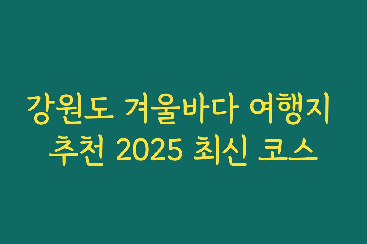 강원도 겨울바다 여행지 추천 2025 최신 코스