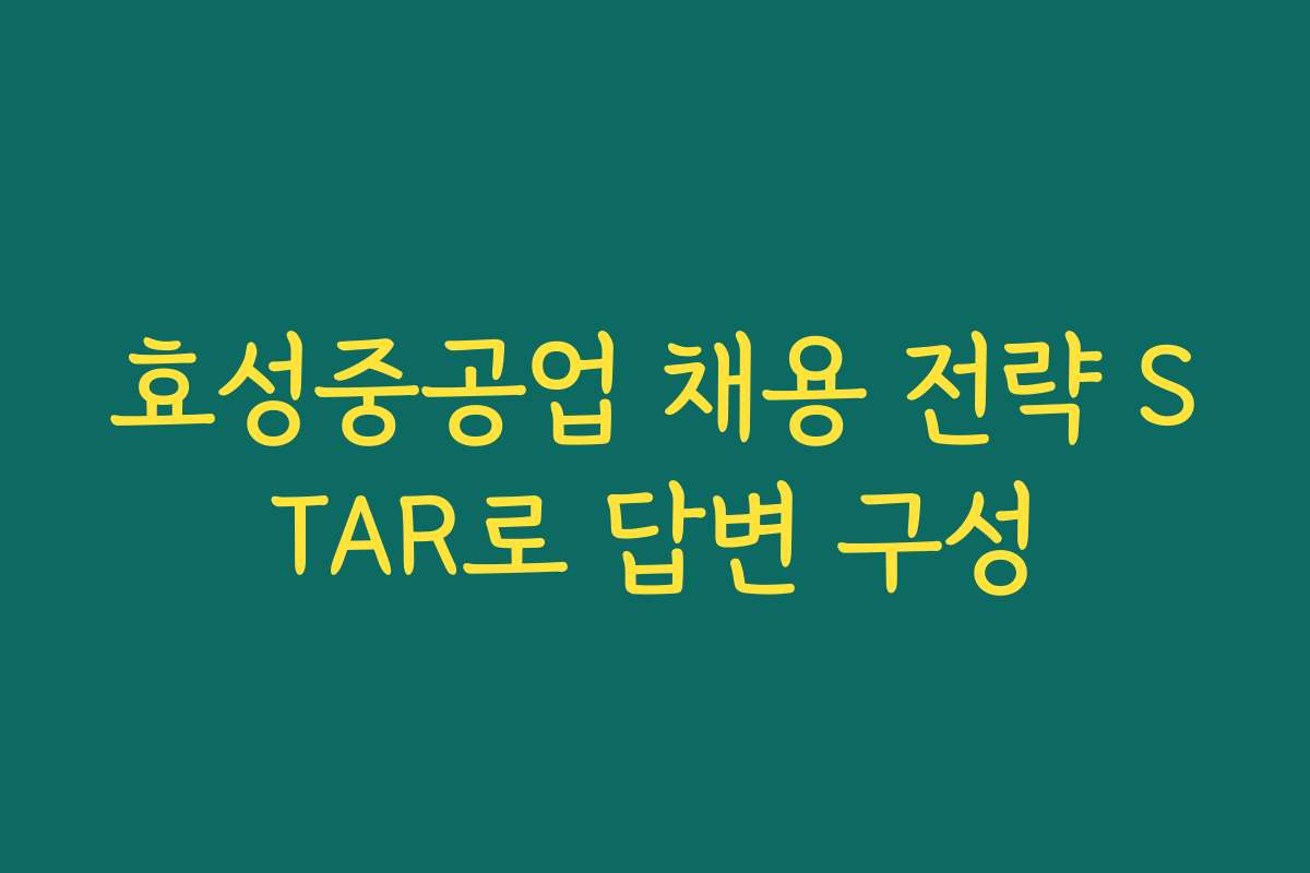 효성중공업 채용 전략 STAR로 답변 구성