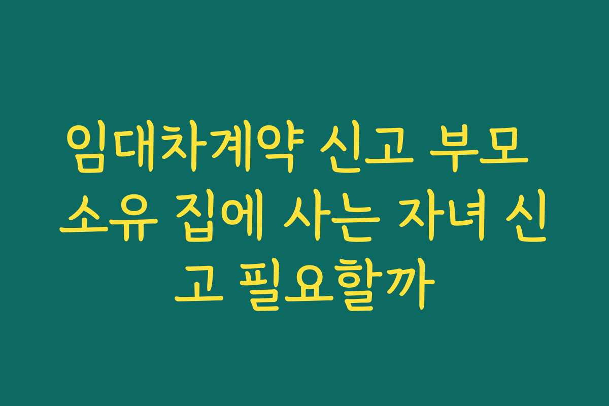 임대차계약 신고 부모 소유 집에 사는 자녀 신고 필요할까