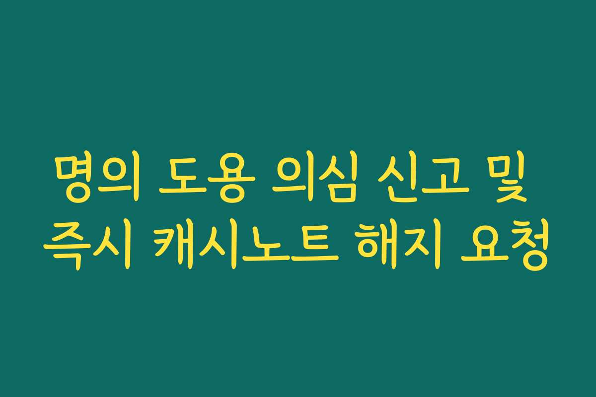 명의 도용 의심 신고 및 즉시 캐시노트 해지 요청