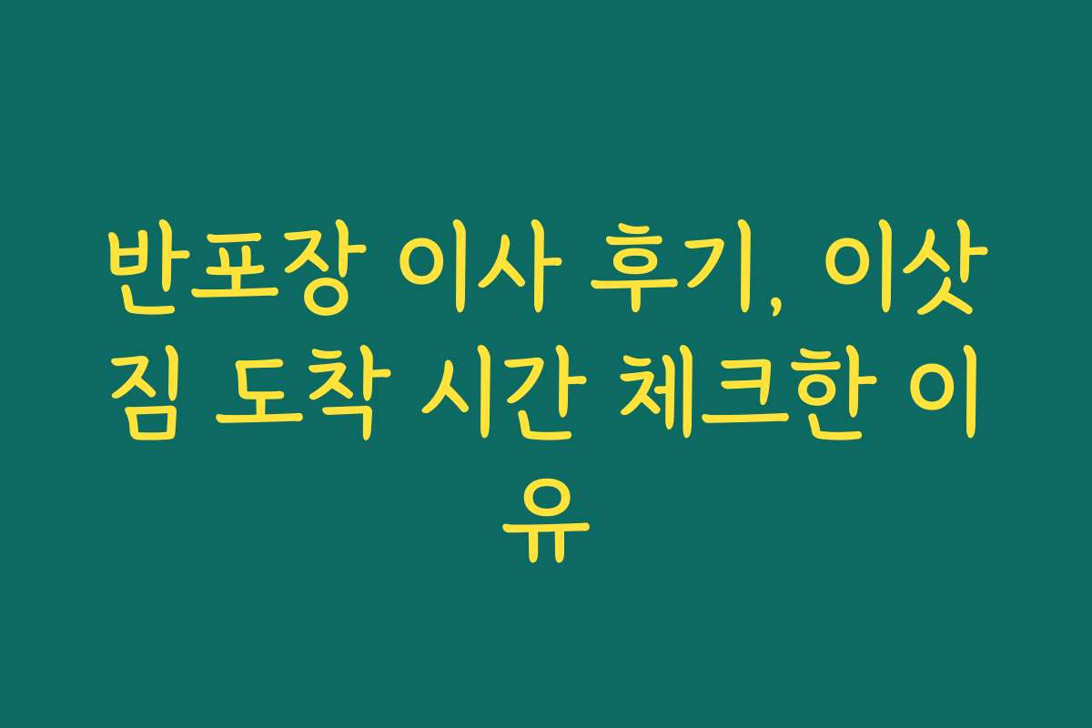 반포장 이사 후기, 이삿짐 도착 시간 체크한 이유