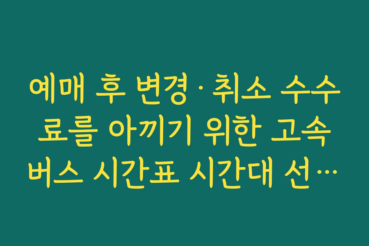 예매 후 변경·취소 수수료를 아끼기 위한 고속버스 시간표 시간대 선택 전략