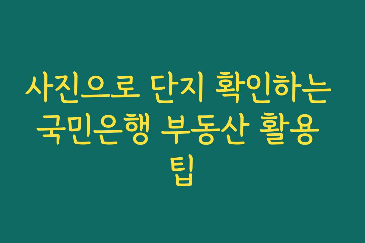 사진으로 단지 확인하는 국민은행 부동산 활용 팁