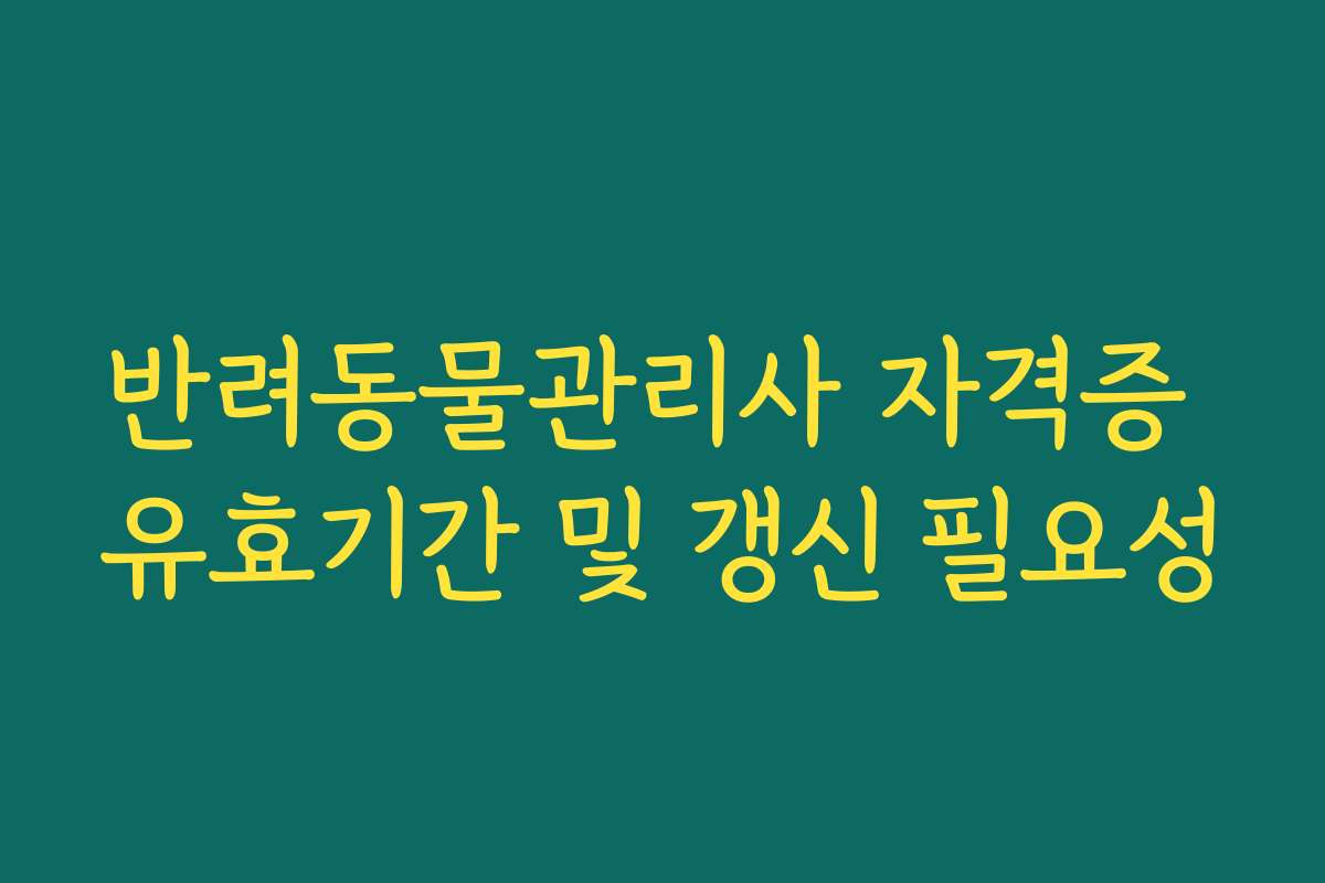 반려동물관리사 자격증 유효기간 및 갱신 필요성