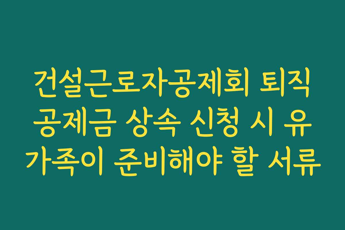 건설근로자공제회 퇴직공제금 상속 신청 시 유가족이 준비해야 할 서류