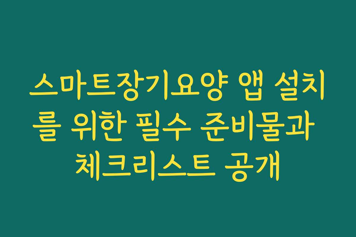 스마트장기요양 앱 설치를 위한 필수 준비물과 체크리스트 공개