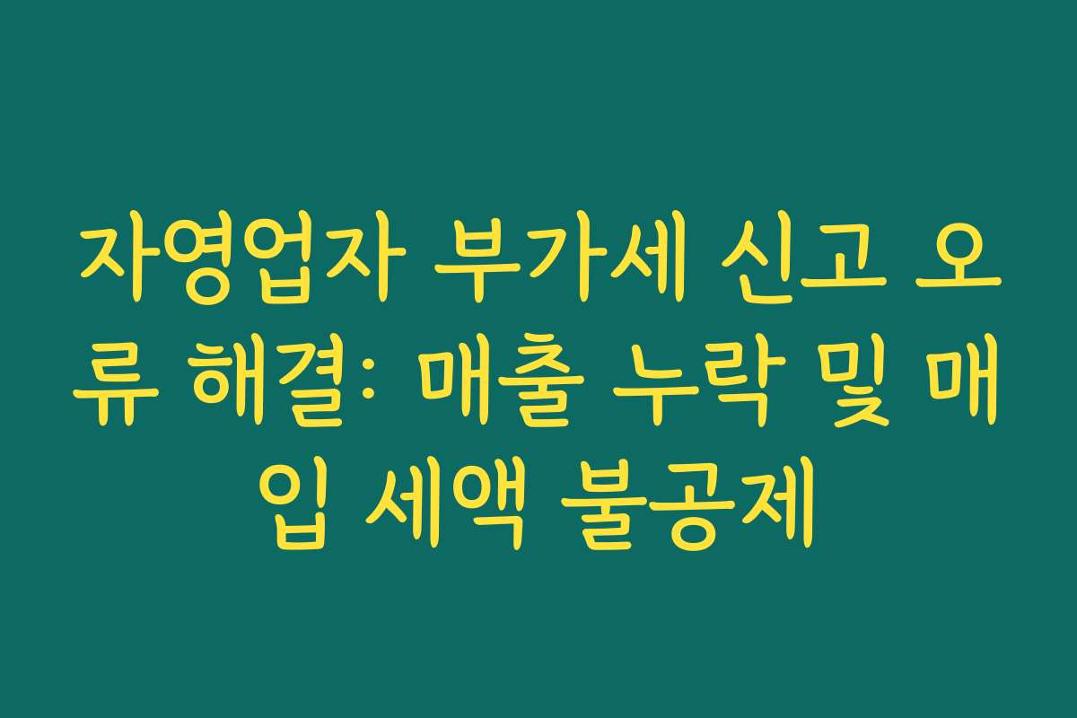 자영업자 부가세 신고 오류 해결: 매출 누락 및 매입 세액 불공제