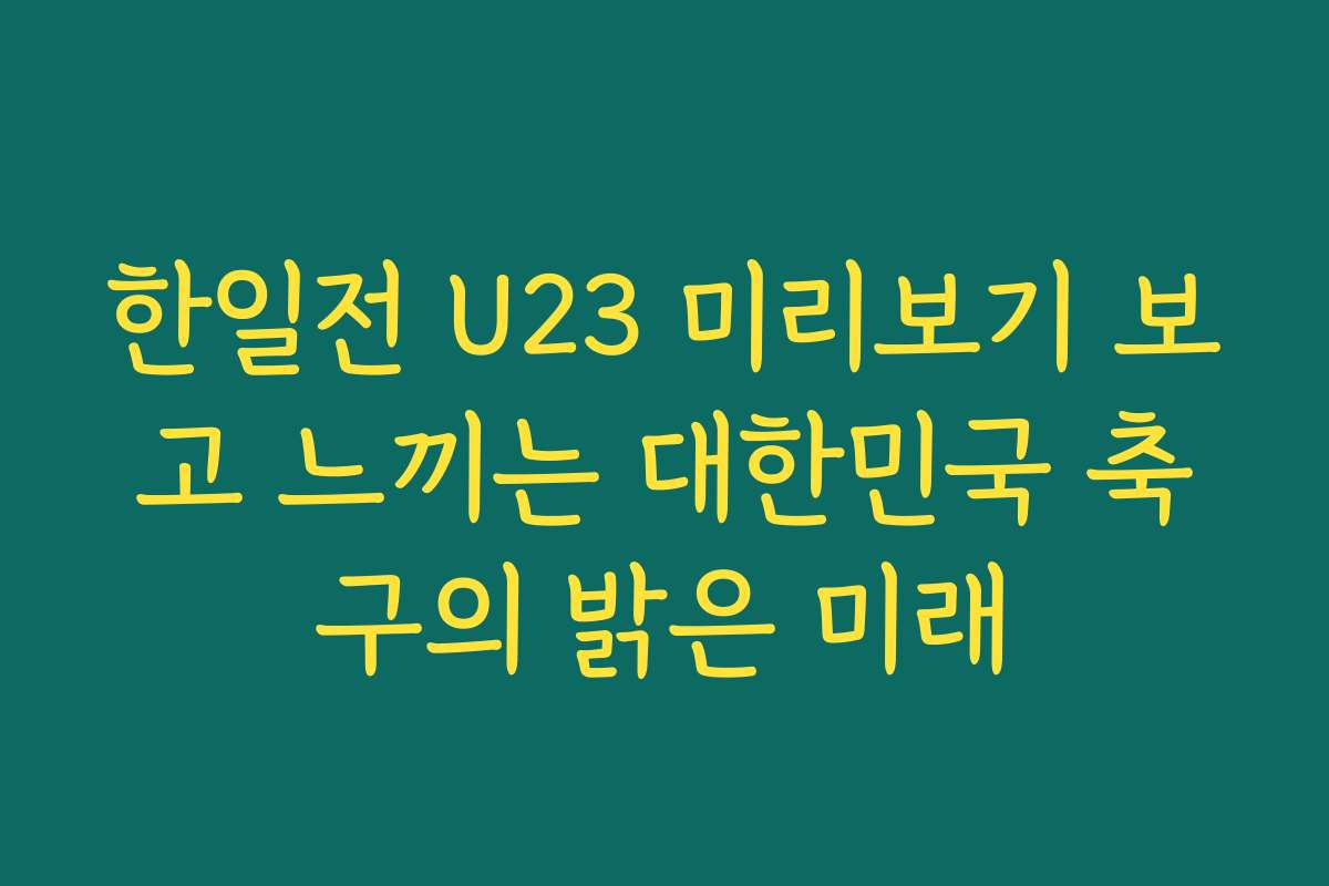 한일전 U23 미리보기 보고 느끼는 대한민국 축구의 밝은 미래