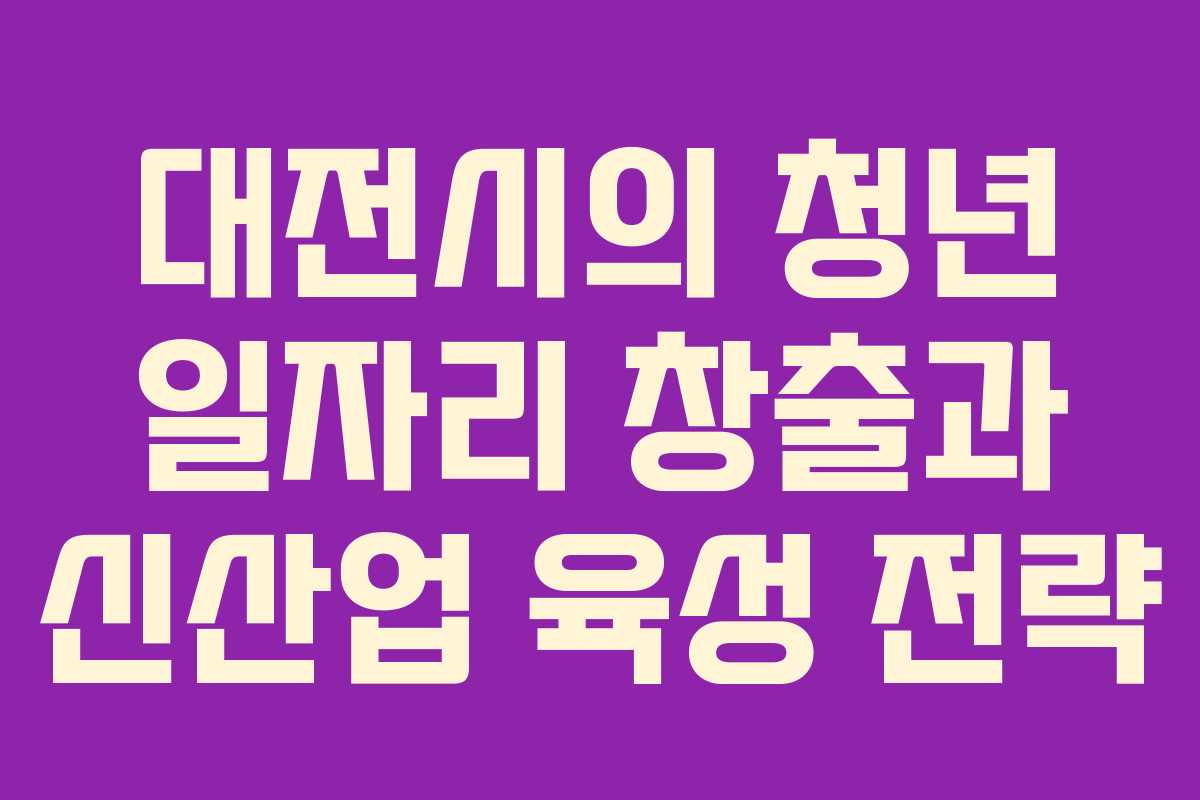 대전시의 청년 일자리 창출과 신산업 육성 전략 대전시의 청년 일자리 창출과 신산업 육성 전략