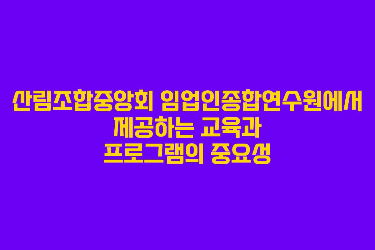 산림조합중앙회 임업인종합연수원에서 제공하는 교육과 프로그램의 중요성