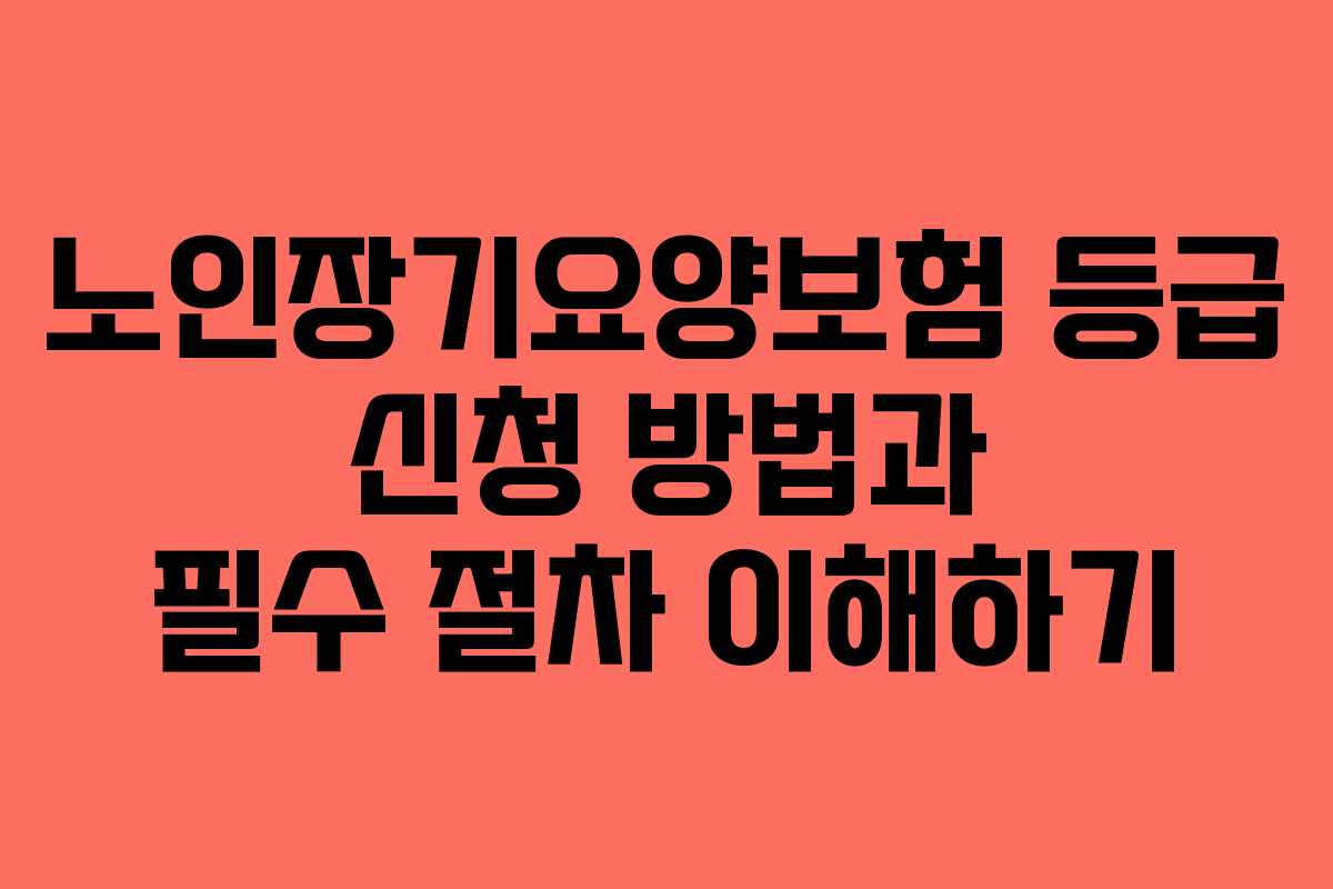 노인장기요양보험 등급 신청 방법과 필수 절차 이해하기