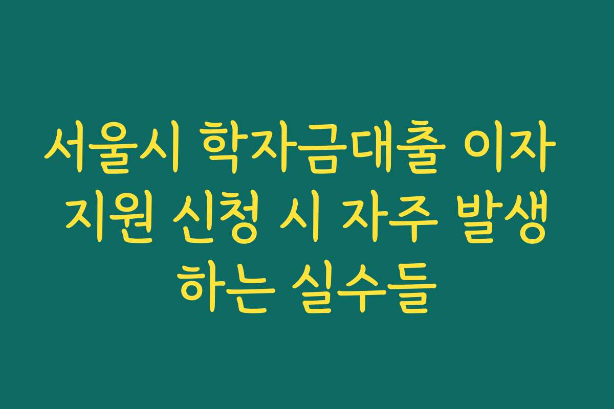 서울시 학자금대출 이자 지원 신청 시 자주 발생하는 실수들