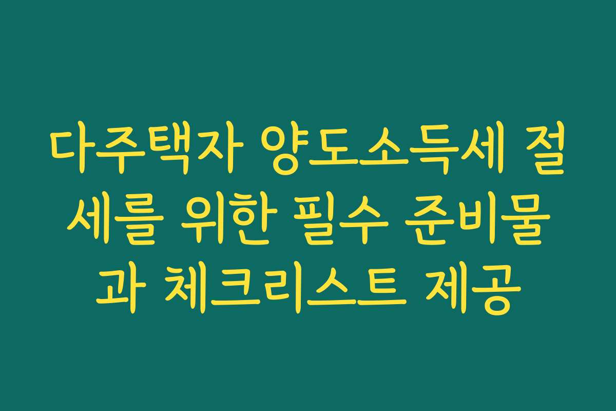 다주택자 양도소득세 절세를 위한 필수 준비물과 체크리스트 제공