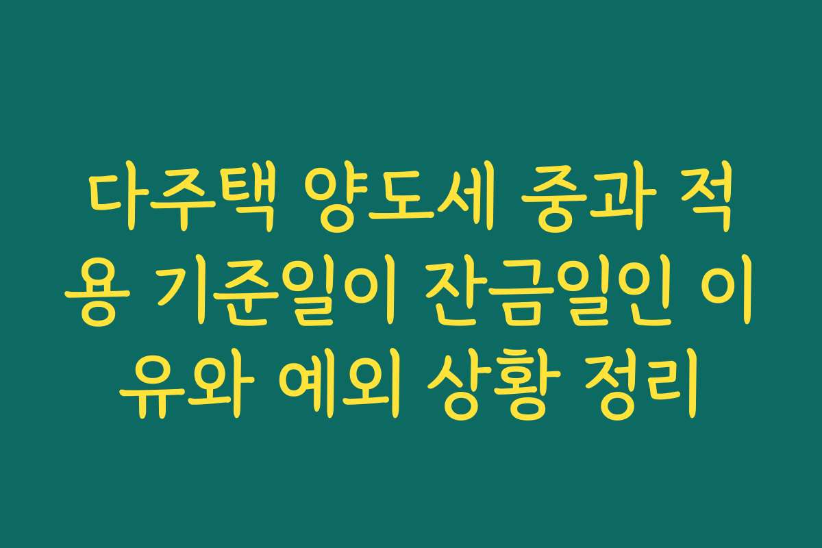 다주택 양도세 중과 적용 기준일이 잔금일인 이유와 예외 상황 정리