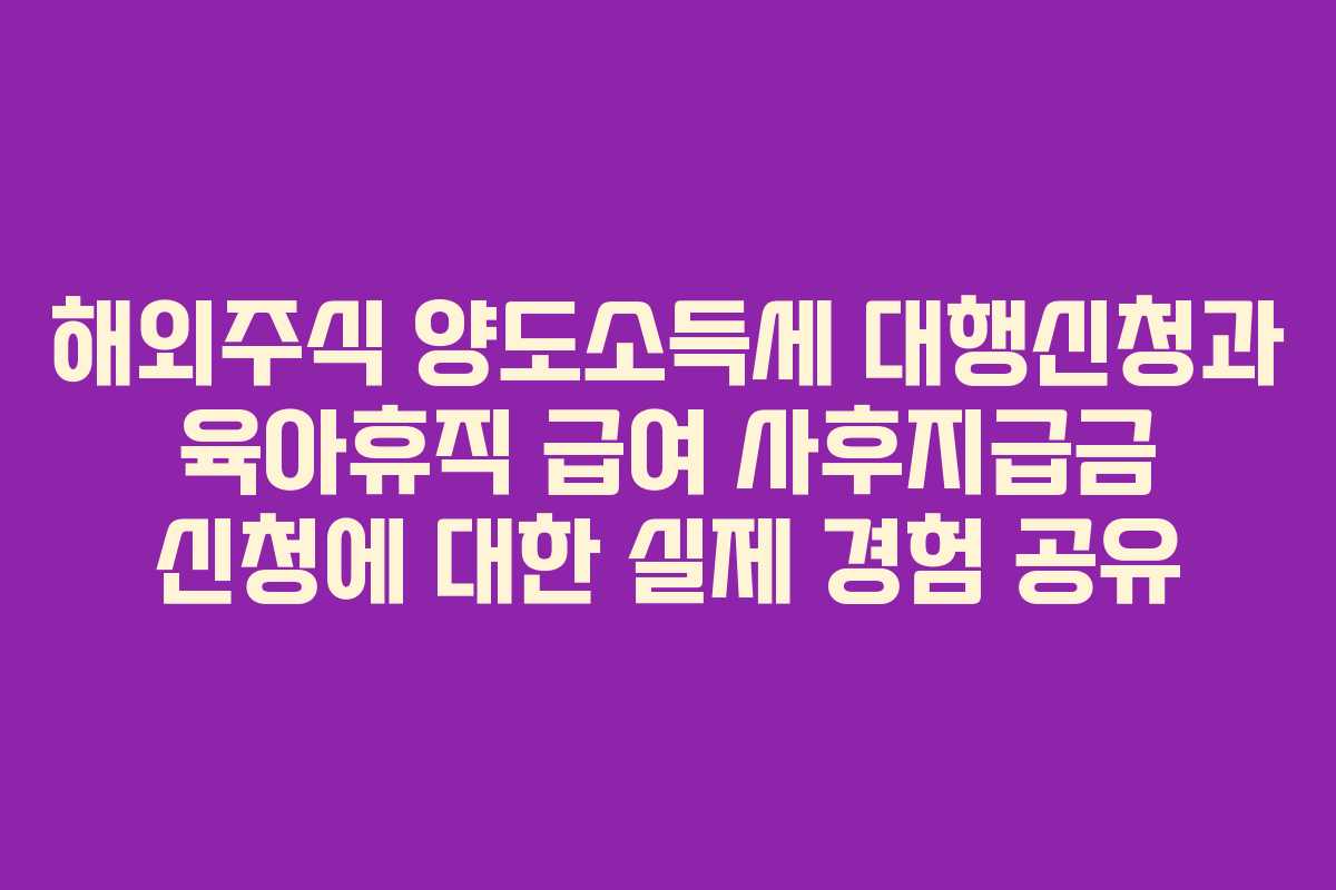 해외주식 양도소득세 대행신청과 육아휴직 급여 사후지급금 신청에 대한 실제 경험 공유