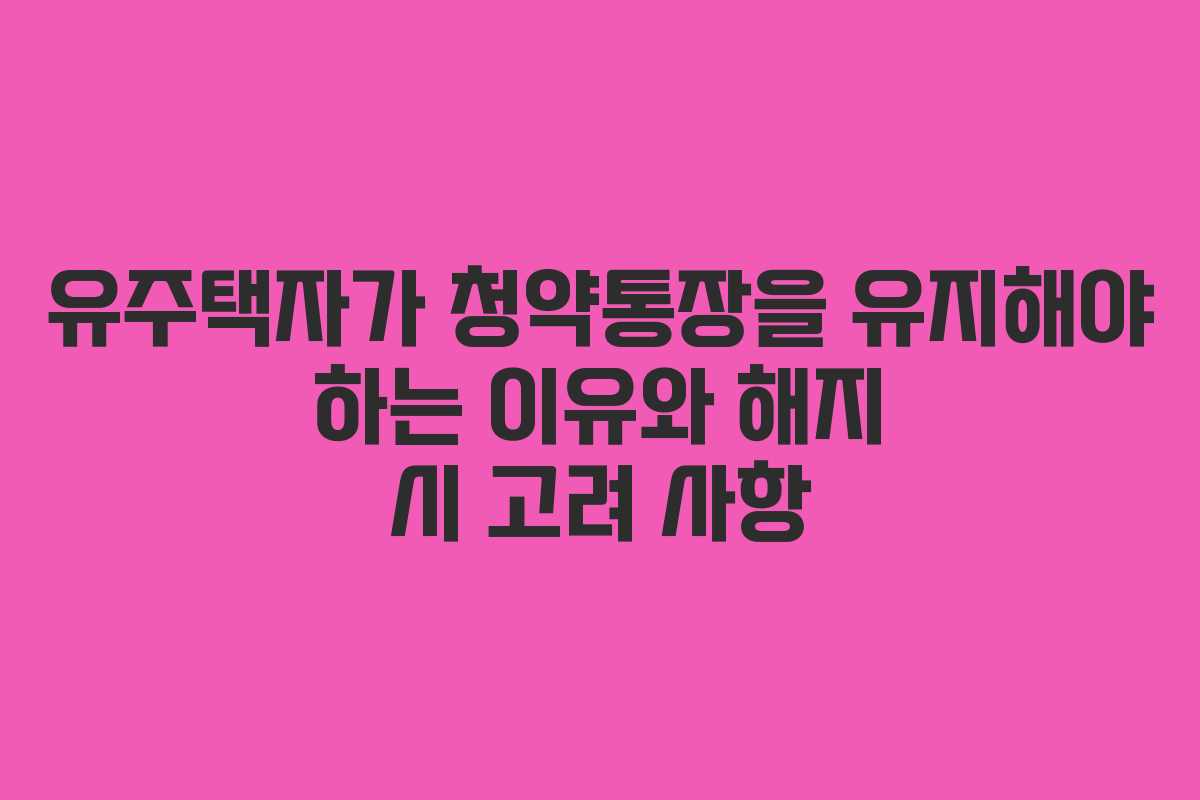 유주택자가 청약통장을 유지해야 하는 이유와 해지 시 고려 사항