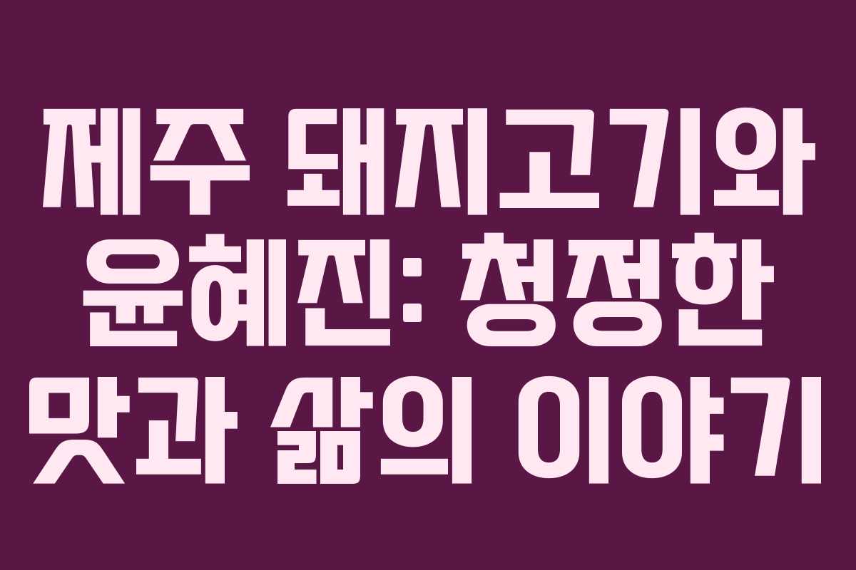제주 돼지고기와 윤혜진: 청정한 맛과 삶의 이야기