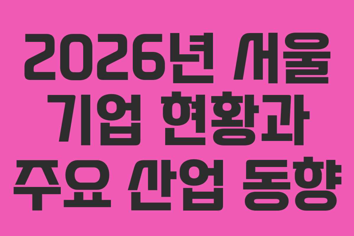 2026년 서울 기업 현황과 주요 산업 동향 2026년 서울 기업 현황과 주요 산업 동향