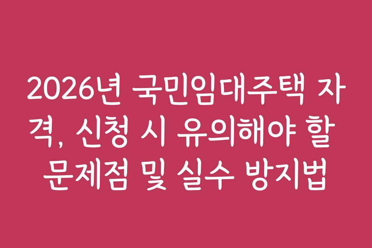 2026년 국민임대주택 자격, 신청 시 유의해야 할 문제점 및 실수 방지법