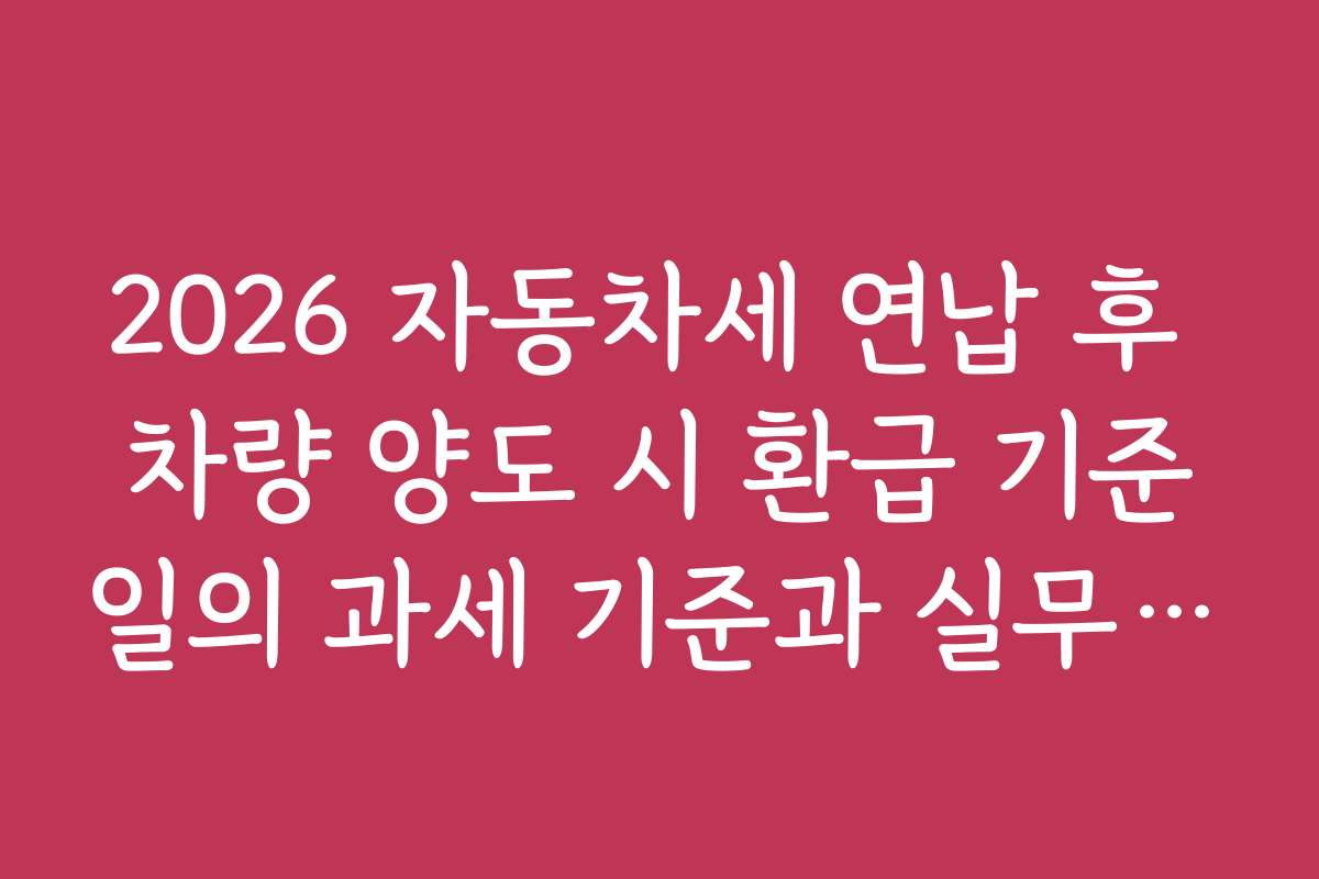 2026 자동차세 연납 후 차량 양도 시 환급 기준일의 과세 기준과 실무 적용 사례 2026 자동차세 연납 후 차량 양도 시 환급 기준일의 과세 기준과 실무 적용 사례