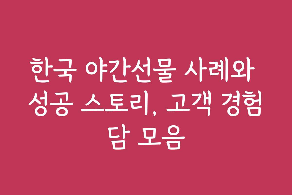 한국 야간선물 사례와 성공 스토리, 고객 경험담 모음