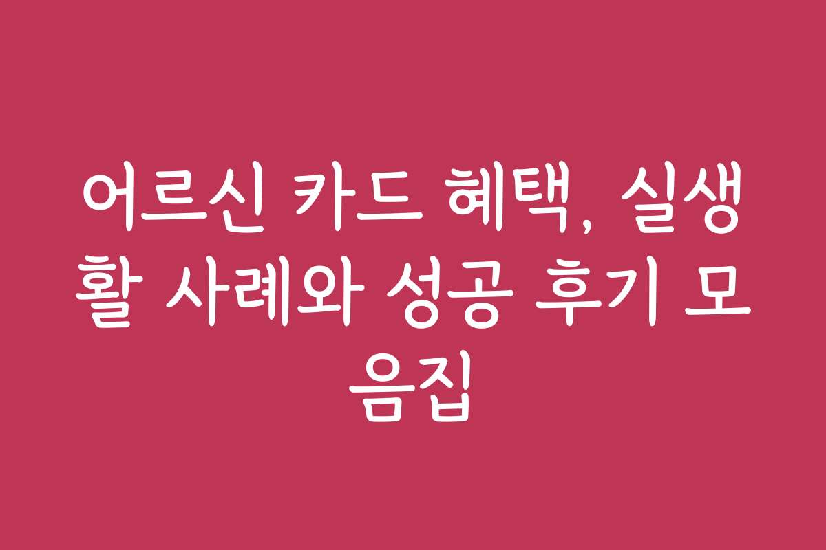 어르신 카드 혜택, 실생활 사례와 성공 후기 모음집