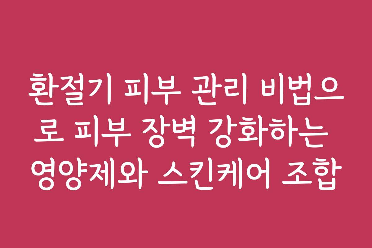 환절기 피부 관리 비법으로 피부 장벽 강화하는 영양제와 스킨케어 조합
