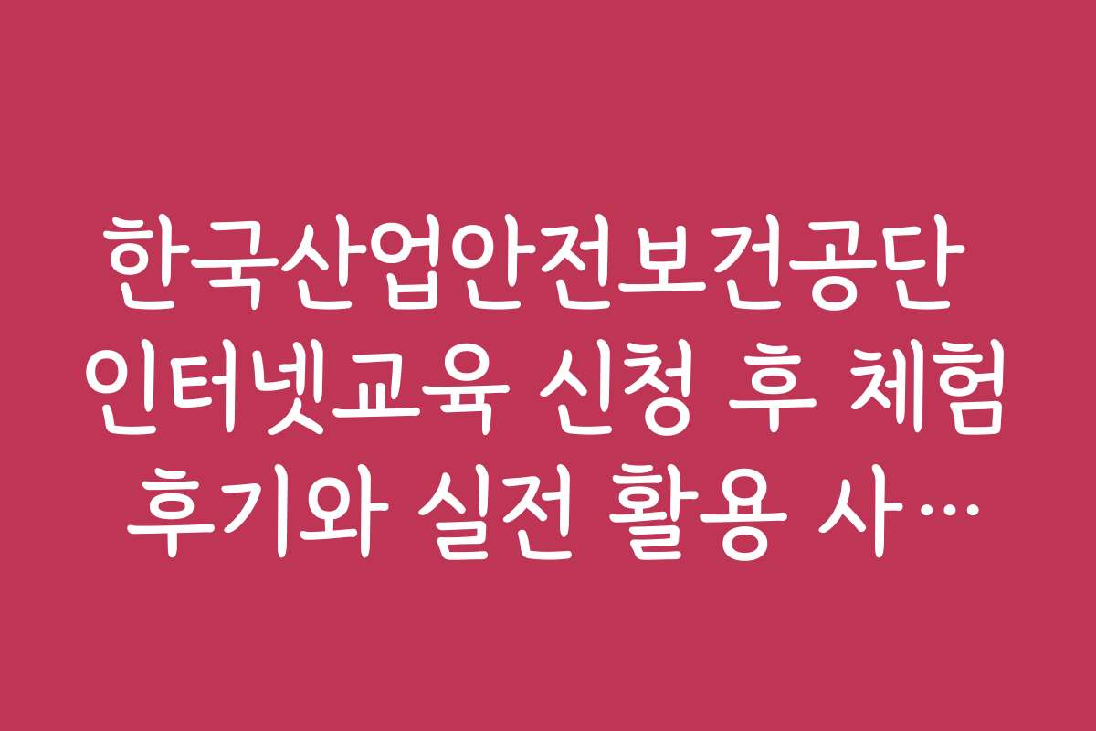 한국산업안전보건공단 인터넷교육 신청 후 체험 후기와 실전 활용 사례를 알려드립니다