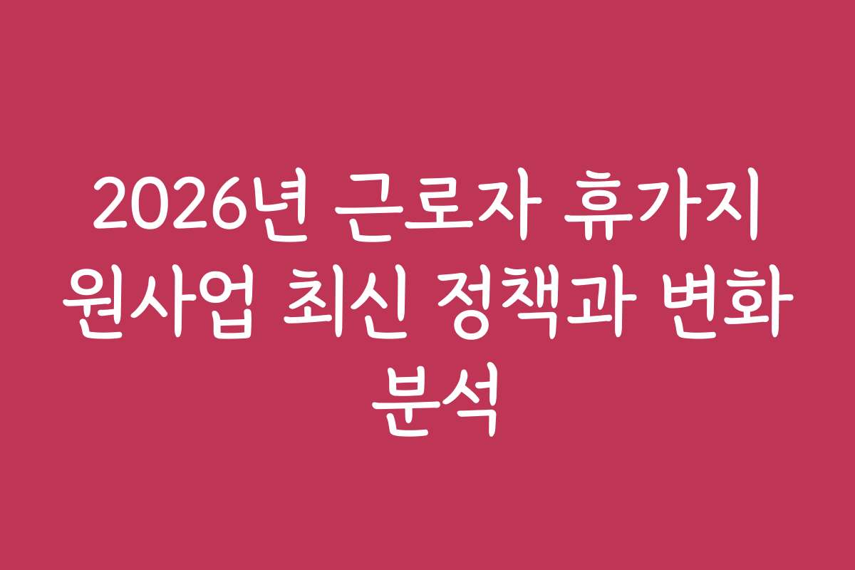 2026년 근로자 휴가지원사업 최신 정책과 변화 분석