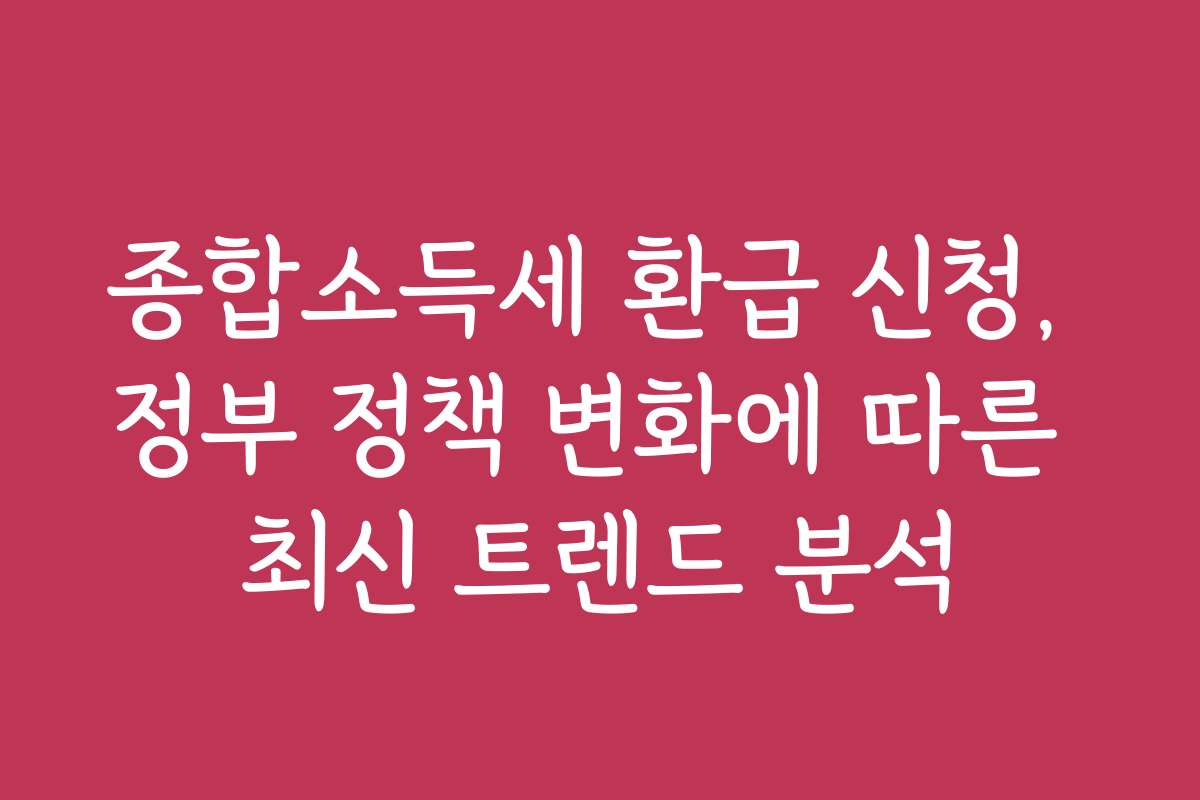 종합소득세 환급 신청, 정부 정책 변화에 따른 최신 트렌드 분석