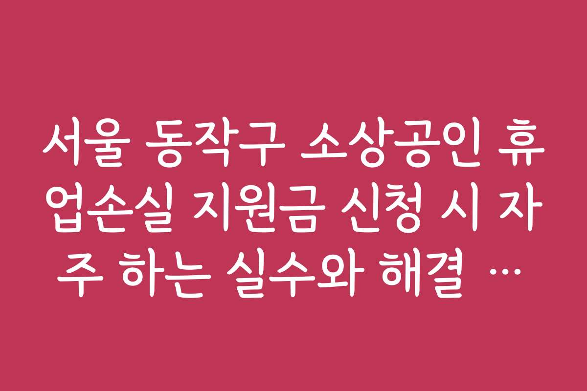 서울 동작구 소상공인 휴업손실 지원금 신청 시 자주 하는 실수와 해결 방법