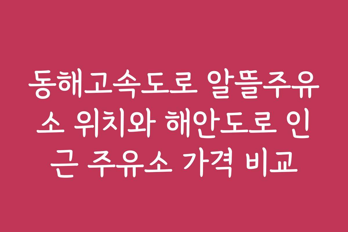 동해고속도로 알뜰주유소 위치와 해안도로 인근 주유소 가격 비교