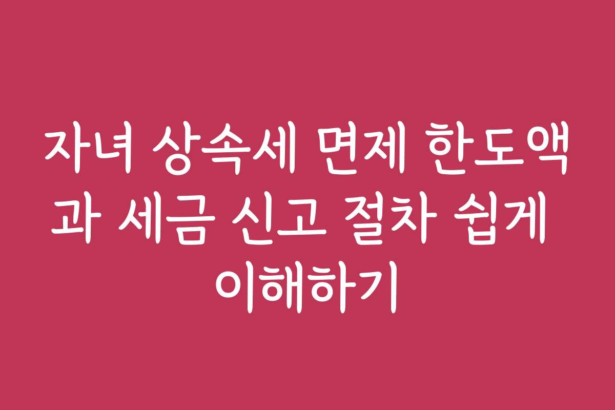 자녀 상속세 면제 한도액과 세금 신고 절차 쉽게 이해하기