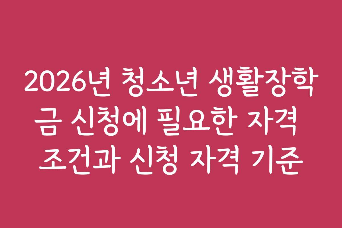 2026년 청소년 생활장학금 신청에 필요한 자격 조건과 신청 자격 기준